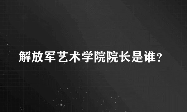 解放军艺术学院院长是谁？