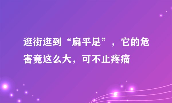 逛街逛到“扁平足”,它的危害竟这么大,可不止疼痛
