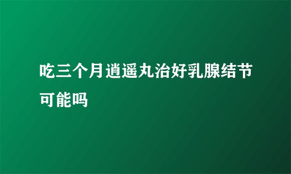 吃三个月逍遥丸治好乳腺结节可能吗