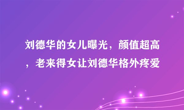 刘德华的女儿曝光,颜值超高,老来得女让刘德华格外疼爱