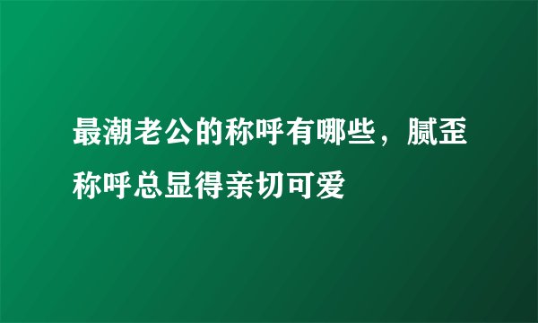 最潮老公的称呼有哪些，腻歪称呼总显得亲切可爱