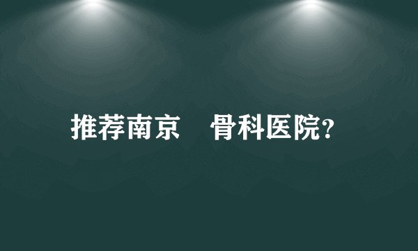 推荐南京巿骨科医院？