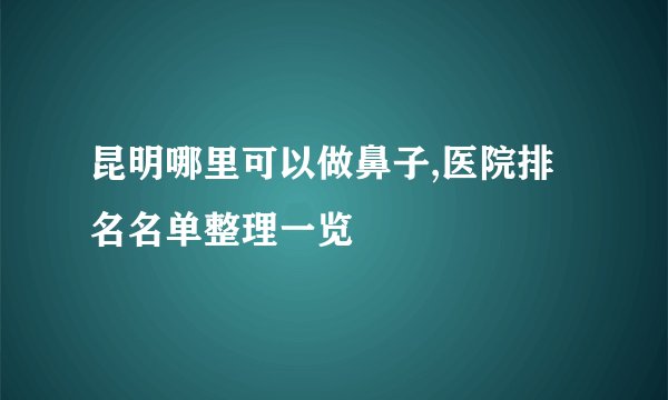 昆明哪里可以做鼻子,医院排名名单整理一览