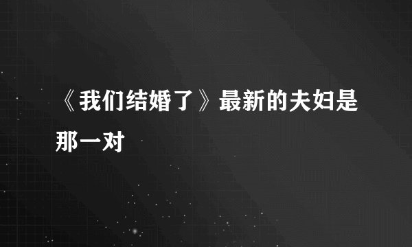 《我们结婚了》最新的夫妇是那一对
