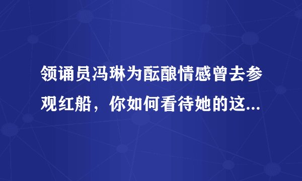 领诵员冯琳为酝酿情感曾去参观红船，你如何看待她的这一行为？