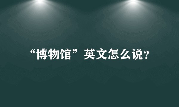“博物馆”英文怎么说?
