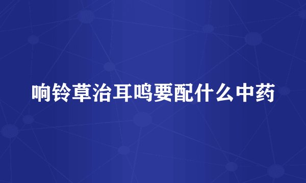 响铃草治耳鸣要配什么中药