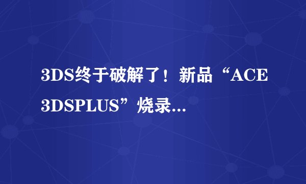 3DS终于破解了！新品“ACE3DSPLUS”烧录卡运行成功仅售230元__3DS::飞外