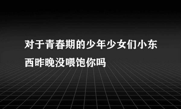 对于青春期的少年少女们小东西昨晚没喂饱你吗
