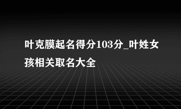 叶克膜起名得分103分_叶姓女孩相关取名大全