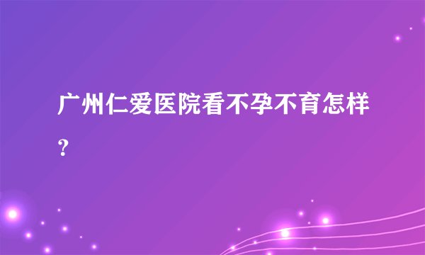 广州仁爱医院看不孕不育怎样？