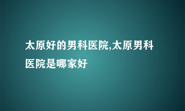 太原好的男科医院,太原男科医院是哪家好