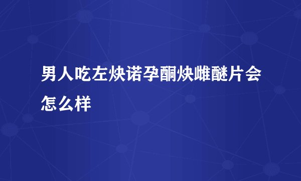 男人吃左炔诺孕酮炔雌醚片会怎么样