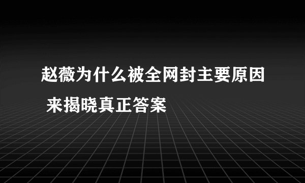 赵薇为什么被全网封主要原因 来揭晓真正答案