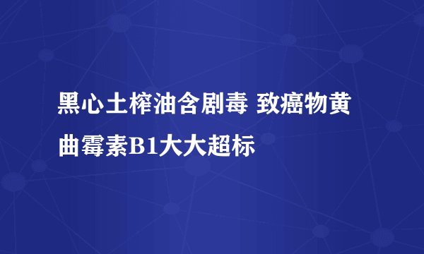 黑心土榨油含剧毒 致癌物黄曲霉素B1大大超标