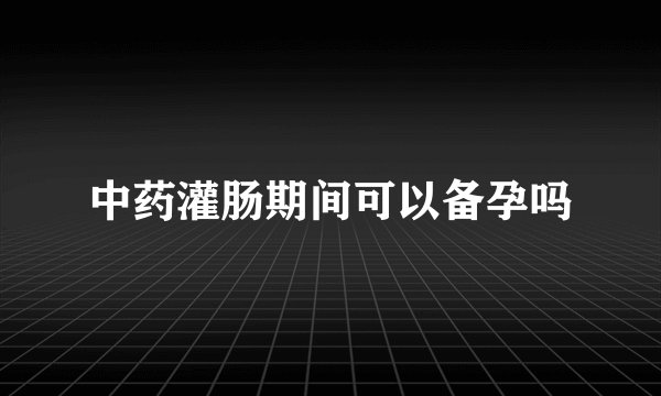 中药灌肠期间可以备孕吗