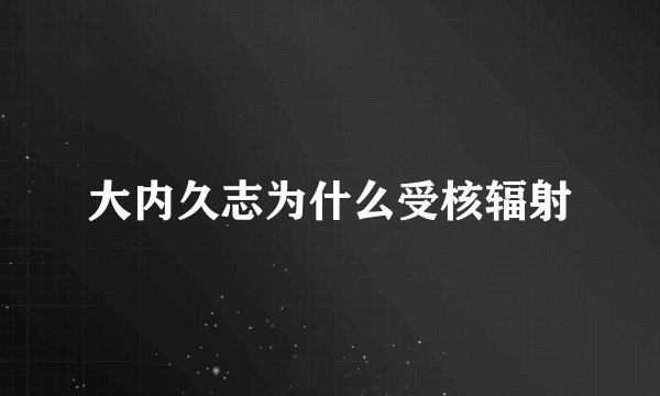 大内久志为什么受核辐射