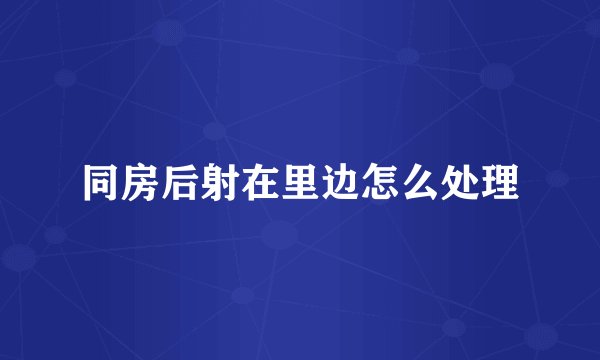 同房后射在里边怎么处理