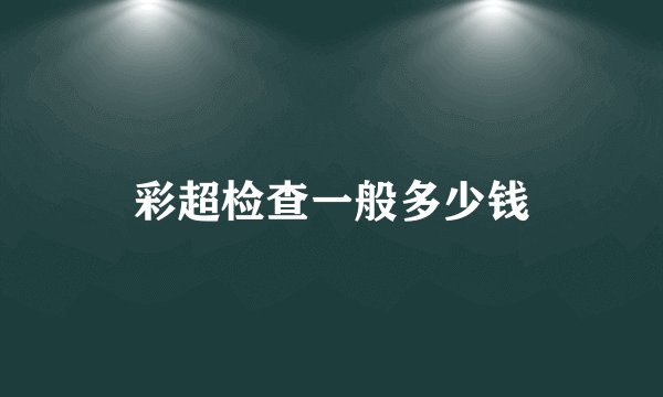 彩超检查一般多少钱