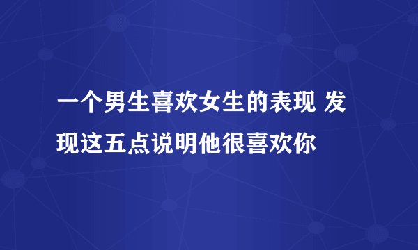 一个男生喜欢女生的表现 发现这五点说明他很喜欢你