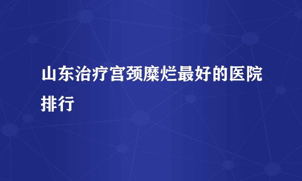 山东治疗宫颈糜烂最好的医院排行