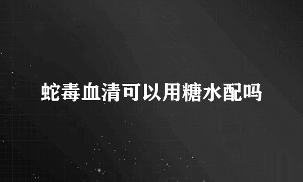 蛇毒血清可以用糖水配吗