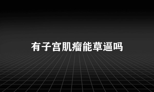 有子宫肌瘤能草逼吗