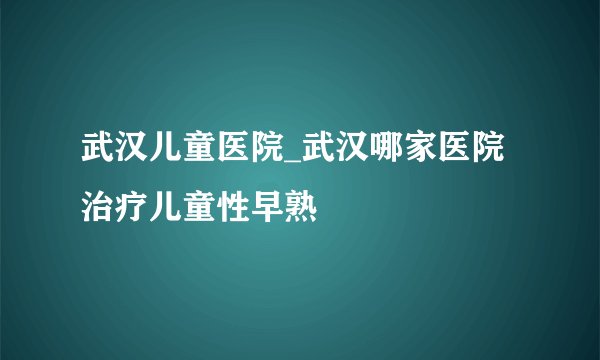武汉儿童医院_武汉哪家医院治疗儿童性早熟