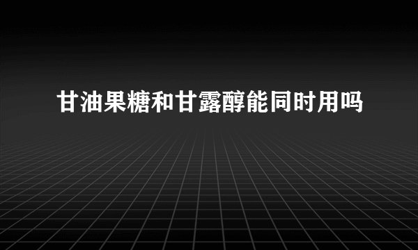 甘油果糖和甘露醇能同时用吗