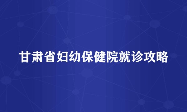 甘肃省妇幼保健院就诊攻略