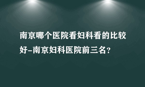 南京哪个医院看妇科看的比较好-南京妇科医院前三名?
