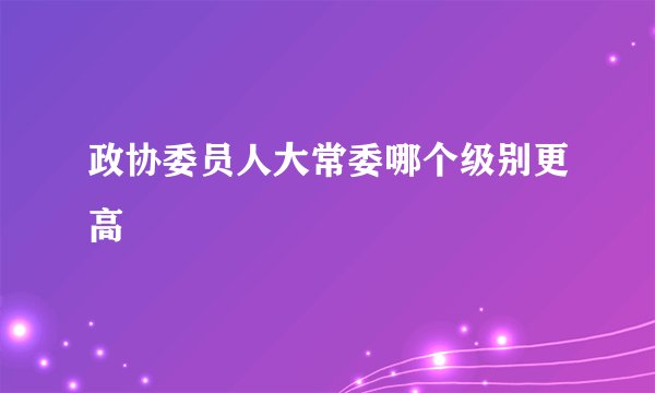 政协委员人大常委哪个级别更高