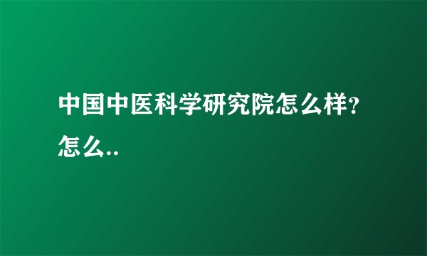 中国中医科学研究院怎么样？怎么..