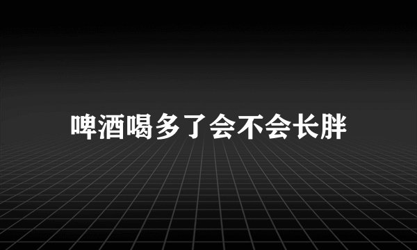 啤酒喝多了会不会长胖