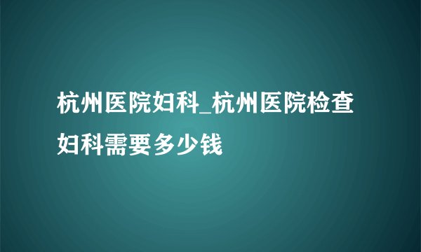 杭州医院妇科_杭州医院检查妇科需要多少钱
