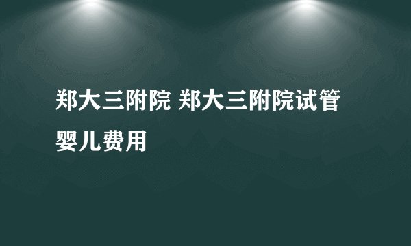 郑大三附院 郑大三附院试管婴儿费用