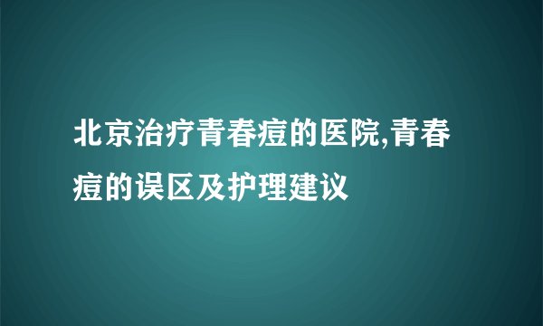 北京治疗青春痘的医院,青春痘的误区及护理建议