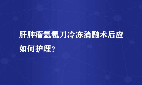 肝肿瘤氩氦刀冷冻消融术后应如何护理?