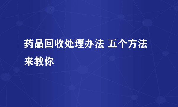 药品回收处理办法 五个方法来教你
