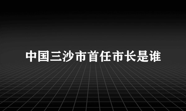 中国三沙市首任市长是谁