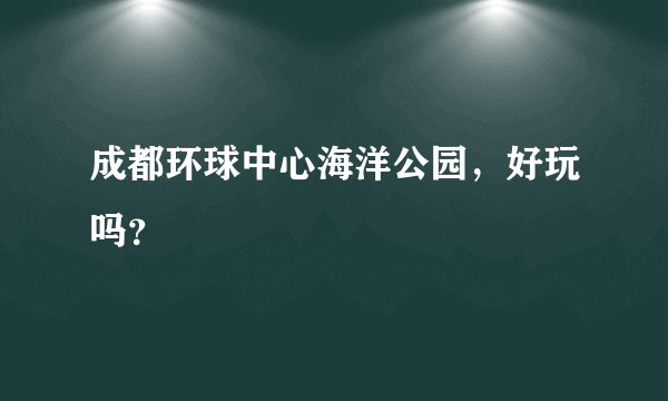 成都环球中心海洋公园，好玩吗？
