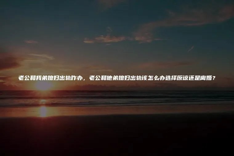 老公和我弟媳妇出轨咋办，老公和他弟媳妇出轨该怎么办选择原谅还是离婚？