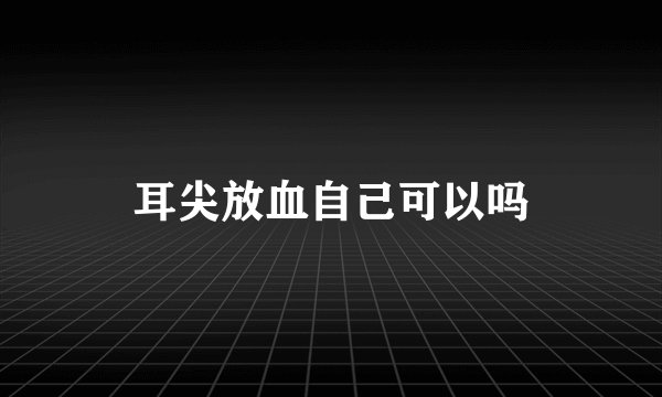 耳尖放血自己可以吗