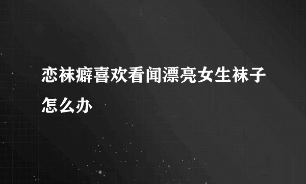 恋袜癖喜欢看闻漂亮女生袜子怎么办