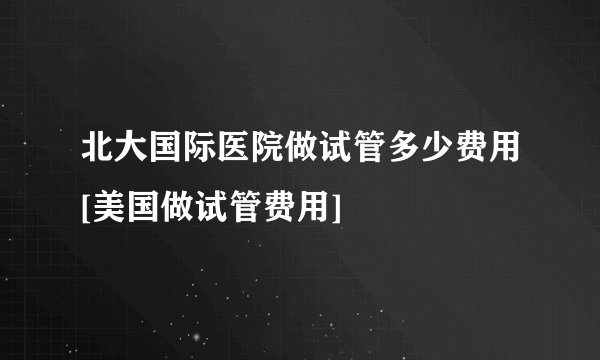 北大国际医院做试管多少费用[美国做试管费用]