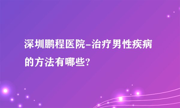 深圳鹏程医院-治疗男性疾病的方法有哪些?
