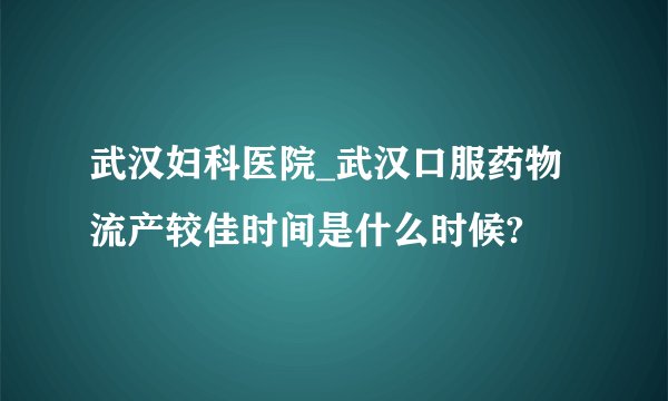 武汉妇科医院_武汉口服药物流产较佳时间是什么时候?