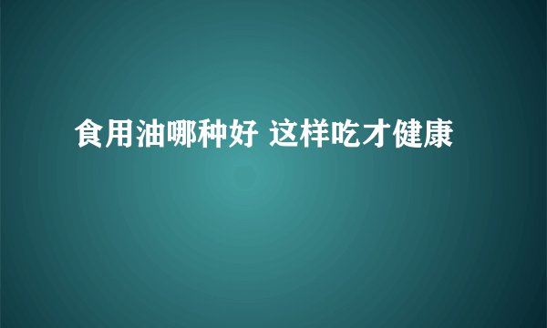食用油哪种好 这样吃才健康
