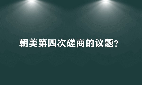 朝美第四次磋商的议题？