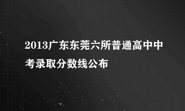 2013广东东莞六所普通高中中考录取分数线公布